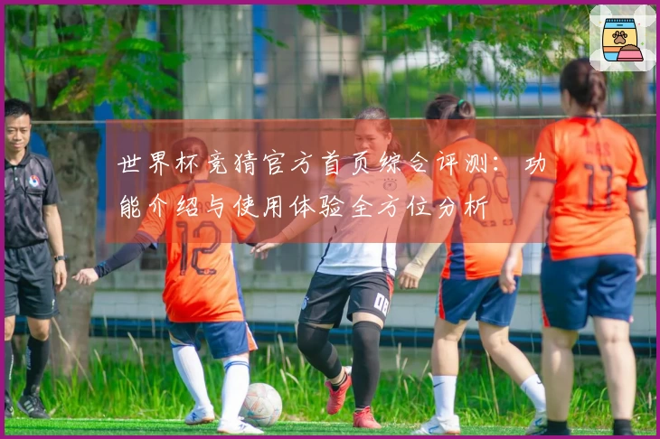世界杯竞猜官方首页综合评测：功能介绍与使用体验全方位分析